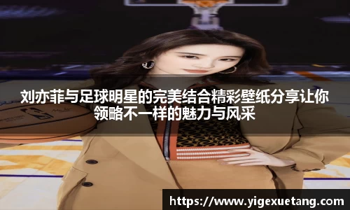 刘亦菲与足球明星的完美结合精彩壁纸分享让你领略不一样的魅力与风采
